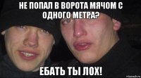 не попал в ворота мячом с одного метра? ебать ты лох!