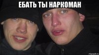 ебать ты наркоман 