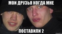 мои друзья когда мне поставили 2