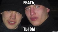 ебать, ты ом