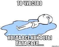 то чувство когда все конфеты папа съел.....