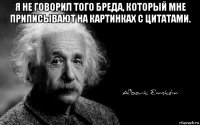 я не говорил того бреда, который мне приписывают на картинках с цитатами. 