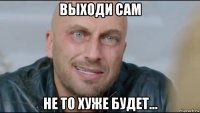 выходи сам не то хуже будет...