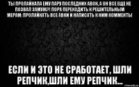 ты пролайкала ему пару последних авок, а он все еще не позвал замуж?! пора переходить к решительным мерам: пролайкать все авки и написать к ним комменты если и это не сработает, шли репчик,шли ему репчик...
