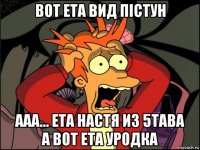 вот ета вид пістун ааа... ета настя из 5тава а вот ета уродка