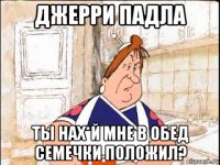 джерри падла ты нах*й мне в обед семечки положил?
