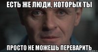 есть же люди, которых ты просто не можешь переварить