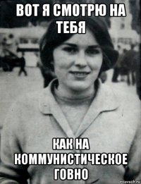 вот я смотрю на тебя как на коммунистическое говно