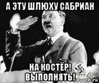 а эту шлюху сабриан на костёр! выполнять!