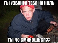 ты уэбан! я тебя на ноль ты чо смийошься??