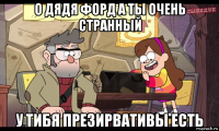 о дядя форд а ты очень странный у тибя презирвативы есть