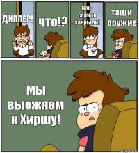 ДИППЕР! что!? наш сериал закрыли! тащи оружие мы выежяем к Хиршу!