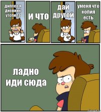 диппер я дневник утопила и что дай другой уменя что копия есть ладно иди сюда