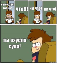 сыендук говно! что!!! ни что) ни что! ты охуела сука!