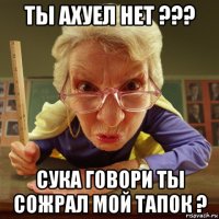 ты ахуел нет ??? сука говори ты сожрал мой тапок ?