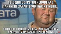 сегодня встретил человека с таким же характером как и у меня… тяжело это признать, но да… мне захотелось придушить эту заразу через 10 минут