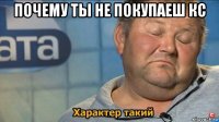 почему ты не покупаеш кс 