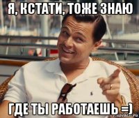 я, кстати, тоже знаю где ты работаешь =)