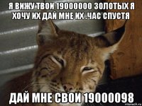 я вижу твои 19000000 золотых я хочу их дай мне их .час спустя дай мне свои 19000098