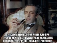  а если у него всё получится,но при условии что дело будет развиваться не стандартно..очччееенньь интересннннн...