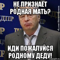 не признаёт родная мать? иди пожалуйся родному деду!