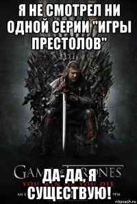 я не смотрел ни одной серии "игры престолов" да-да, я существую!