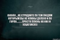 Ахахах....Не страдайте по тем людям которым вы не нужны долеко и по горло...........Просто плюнь на них и узбагойся))