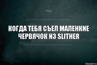 Когда тебя съел маленкие червячок из slither