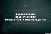 БАЮ БАЮШКИ БАЮ
ДЕЛАЙ ТО ЧТО ГОВОРЮ
ИНАЧЕ НЕ ОТСТАНУ И КИШКИ ТВОИ ДОСТАНУ