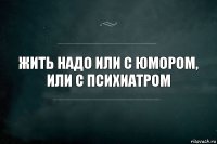 жить надо или с юмором, или с психиатром