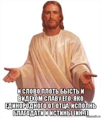  и слово плоть бысть и видехом славу его, яко единородного от отца, исполнь благодати и истины (ин.1)