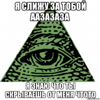 я слижу за тобой аазазаза я знаю что ты скрываешь от меня чтото