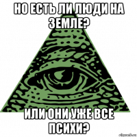 но есть ли люди на земле? или они уже все психи?
