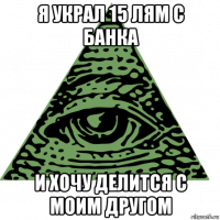 я украл 15 лям с банка и хочу делится с моим другом