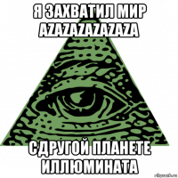 я захватил мир azazazazazaza сдругой планете иллюмината