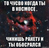 то чусво когда ты в космосе , чинишь ракету и ты обосрался