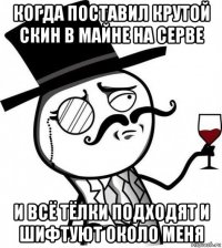 когда поставил крутой скин в майне на серве и всё тёлки подходят и шифтуют около меня