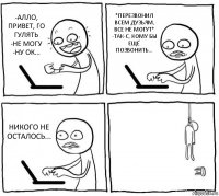 -АЛЛО, ПРИВЕТ, ГО ГУЛЯТЬ
-НЕ МОГУ
-НУ ОК... *ПЕРЕЗВОНИЛ ВСЕМ ДУЗЬЯМ, ВСЕ НЕ МОГУТ*
-ТАК-С, КОМУ БЫ ЕЩЁ ПОЗВОНИТЬ... НИКОГО НЕ ОСТАЛОСЬ... 