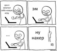 ура я закачал себе новую игру эм ... ну нахер