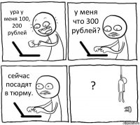 ура у меня 100, 200 рублей у меня что 300 рублей? сейчас посадят в тюрму. ?