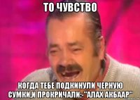 то чувство когда тебе подкинули черную сумки,и прокричали:-"алах акбаар"