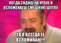 когда сидиш на уроке и вспоменаеш смешную шутку та я всегда ее вспоминаю!!!