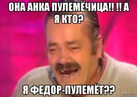 она анка пулемёчица!! !! а я кто? я федор-пулемёт??