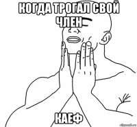 когда трогал свой член каеф