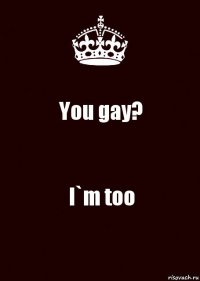 You gay? I`m too