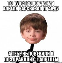 то чувство когда на 1 апреля рассказал правду а тебе не поверили и поздравили с 1 апрелем