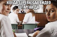 когда superkiga4 видео шгарган да 