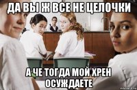 да вы ж все не целочки а че тогда мой хрен осуждаете