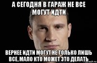 а сегодня в гараж не все могут идти вернее идти могут не только лишь все, мало кто может это делать