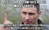 а сегодня в этом чате не все могут сидеть. вернее сидеть могут не только лишь все, мало кто может это делать